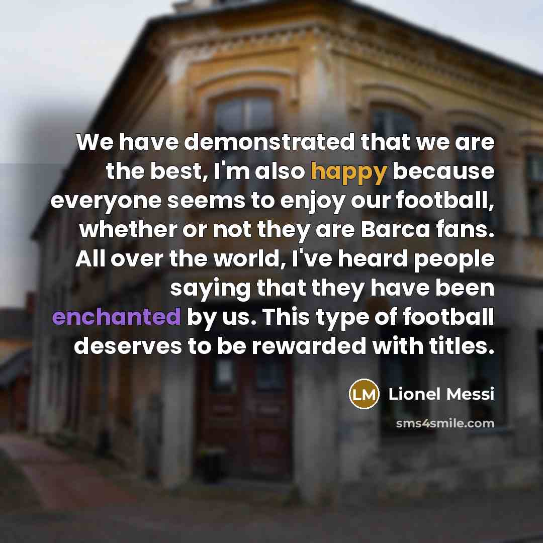 “We have demonstrated that we are the best, I'm also happy because everyone seems to enjoy our football, whether or not they are Barca fans. All over the world, I've heard people saying that they have been enchanted by us. This type of football deserves to be rewarded with titles.” quote by Lionel Messi