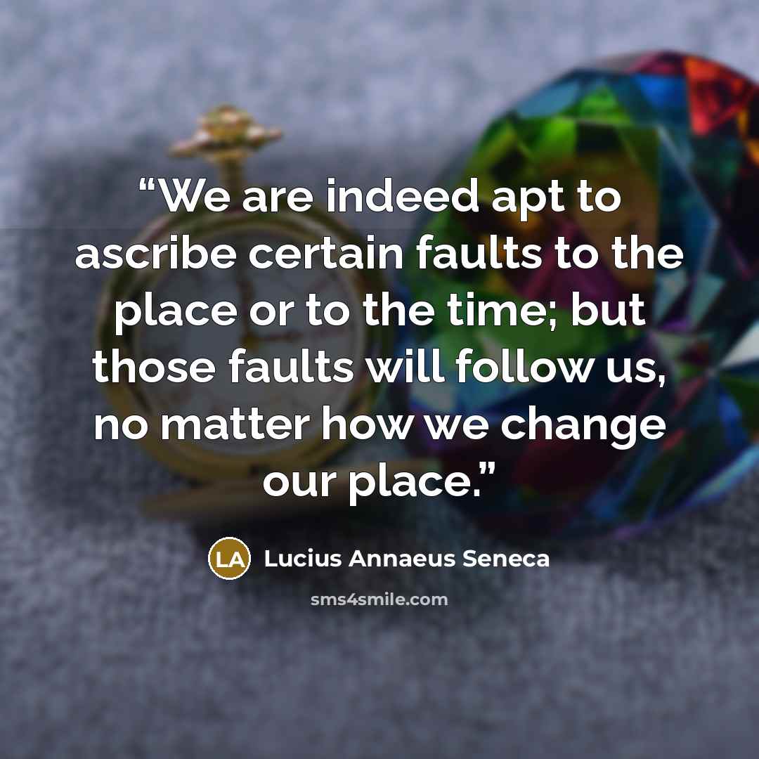 “We are indeed apt to ascribe certain faults to the place or to the time; but those faults will follow us, no matter how we change our place.” quote by Lucius Annaeus Seneca