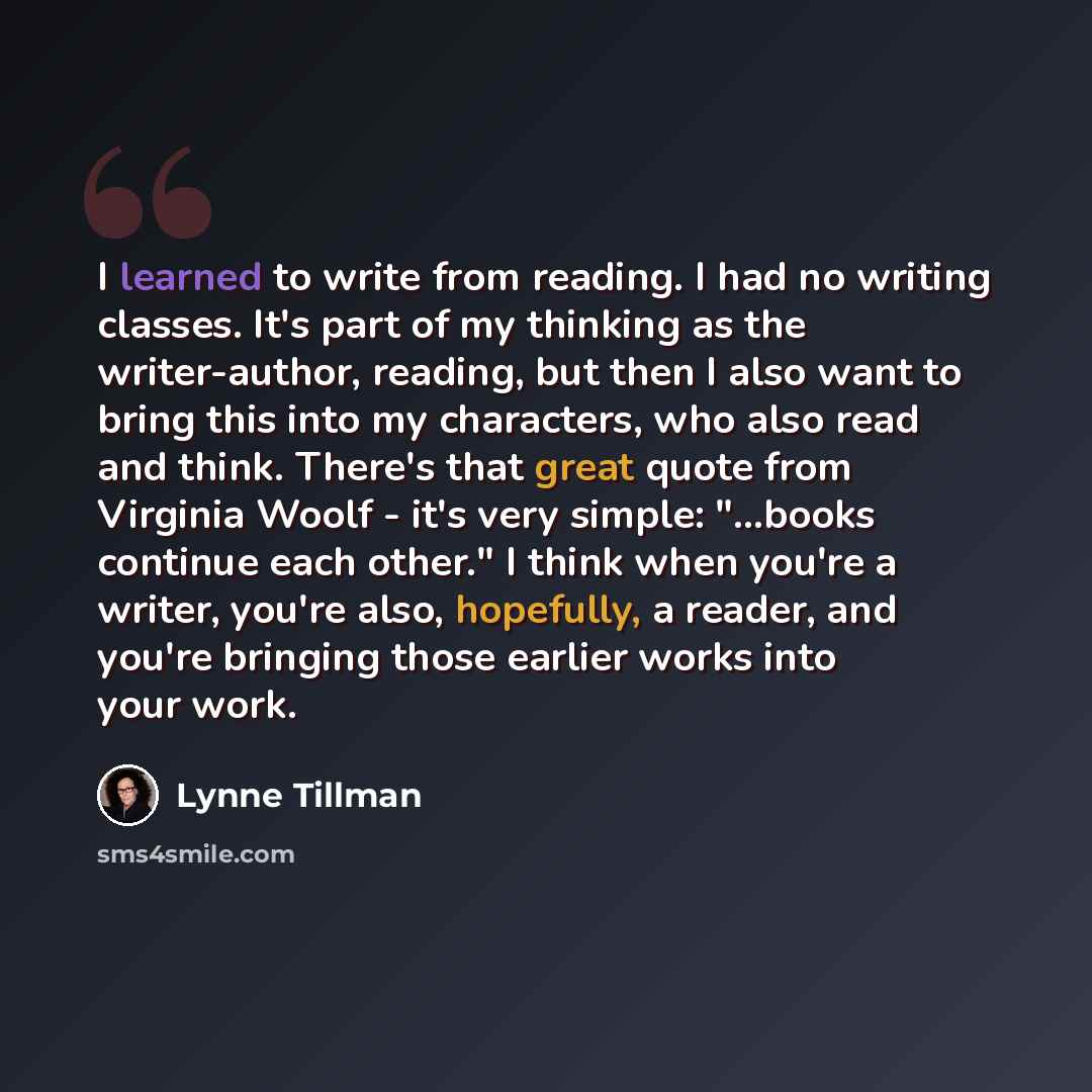 “I learned to write from reading. I had no writing classes. It's part of my thinking as the writer-author, reading, but then I also want to bring this into my characters, who also read and think. There's that great quote from Virginia Woolf - it's very simple: "...books continue each other." I…” quote by Lynne Tillman