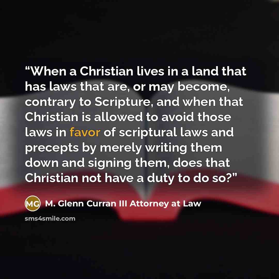 “When a Christian lives in a land that has laws that are, or may become, contrary to Scripture, and when that Christian is allowed to avoid those laws in favor of scriptural laws and precepts by merely writing them down and signing them, does that Christian not have a duty to do so?” quote by M. Glenn Curran III Attorney at Law