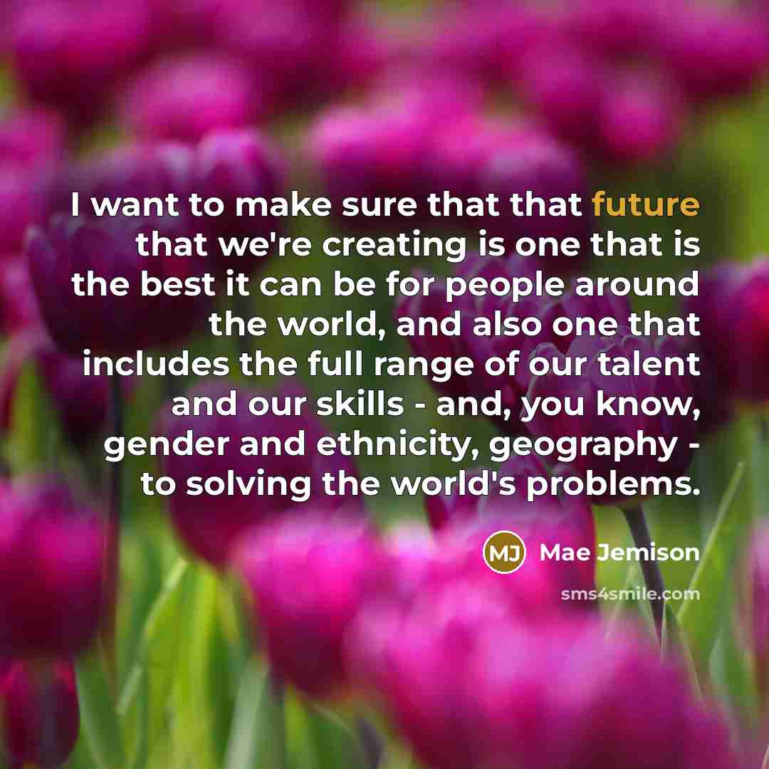 “I want to make sure that that future that we're creating is one that is the best it can be for people around the world, and also one that includes the full range of our talent and our skills - and, you know, gender and ethnicity, geography - to solving the world's problems.” quote by Mae Jemison