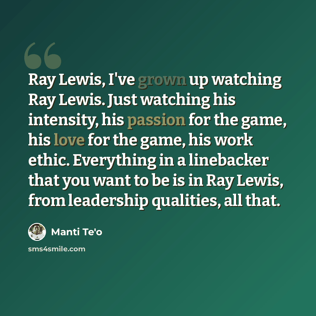 “Ray Lewis, I've grown up watching Ray Lewis. Just watching his intensity, his passion for the game, his love for the game, his work ethic. Everything in a linebacker that you want to be is in Ray Lewis, from leadership qualities, all that.” quote by Manti Te'o