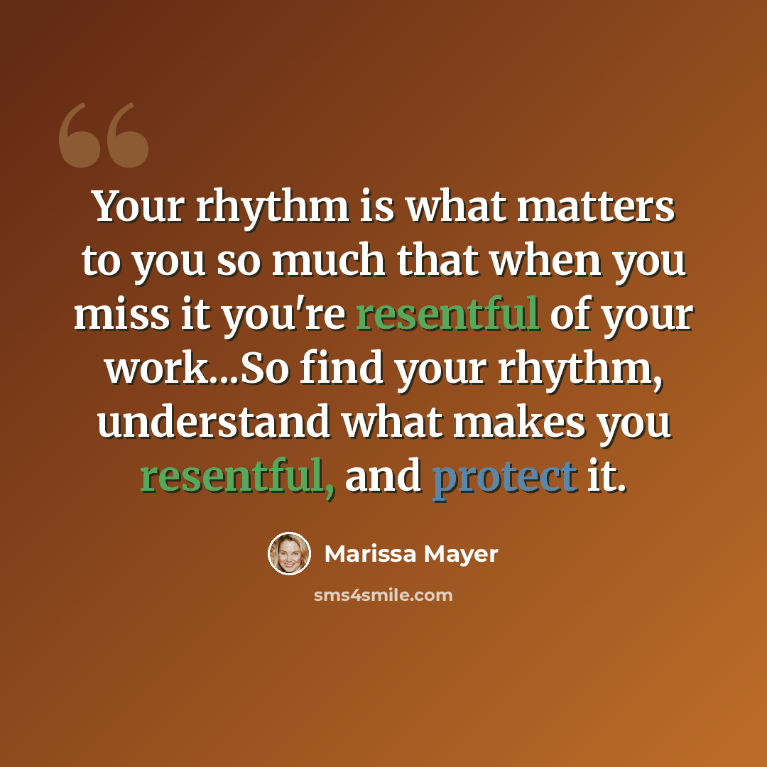 “Your rhythm is what matters to you so much that when you miss it you're resentful of your work...So find your rhythm, understand what makes you resentful, and protect it.” quote by Marissa Mayer