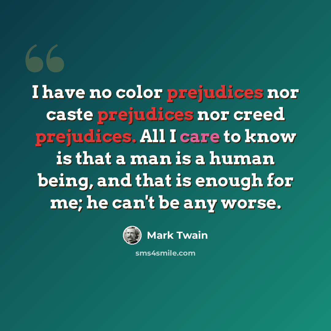“I have no color prejudices nor caste prejudices nor creed prejudices. All I care to know is that a man is a human being, and that is enough for me; he can't be any worse.” quote by Mark Twain
