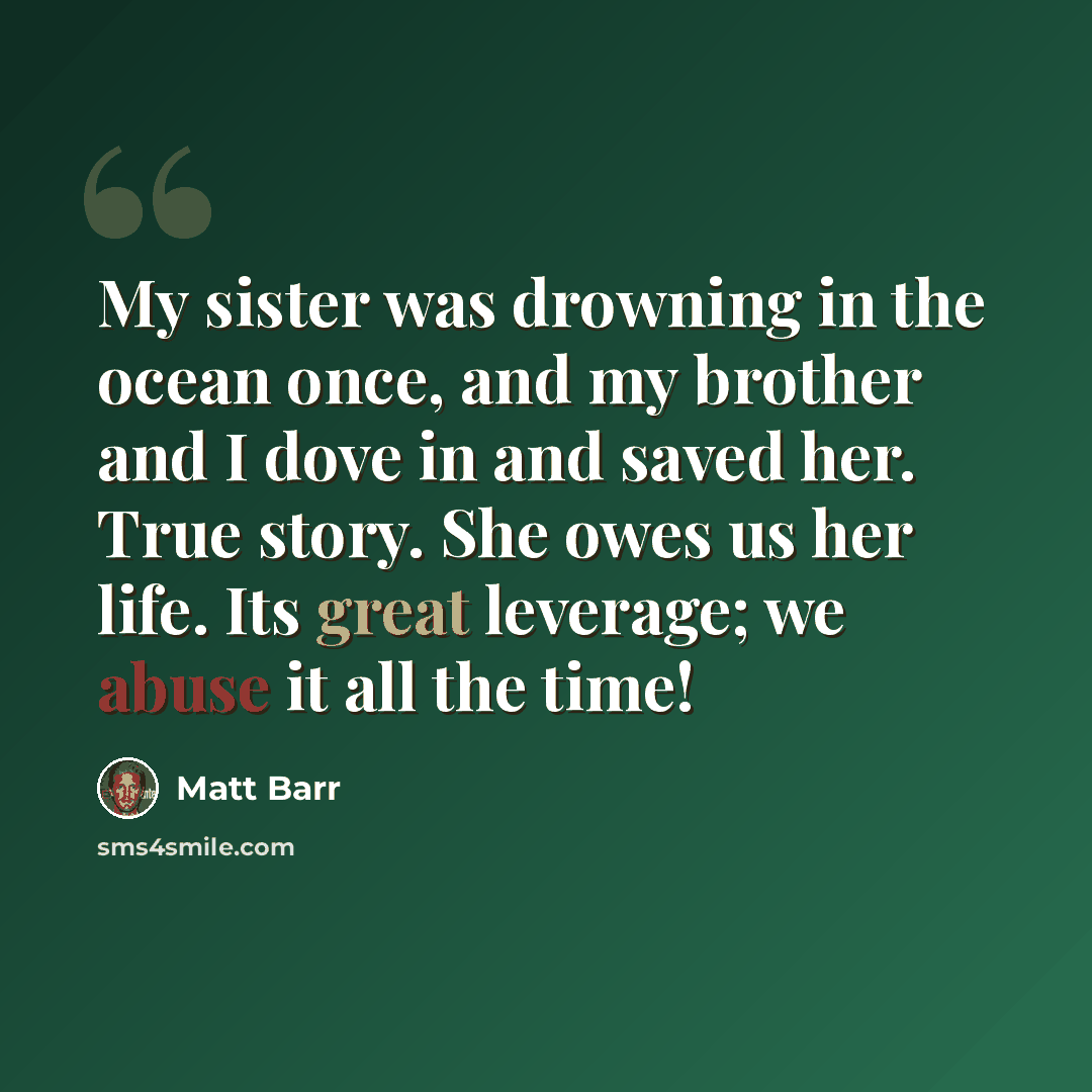 “My sister was drowning in the ocean once, and my brother and I dove in and saved her. True story. She owes us her life. Its great leverage; we abuse it all the time!” quote by Matt Barr