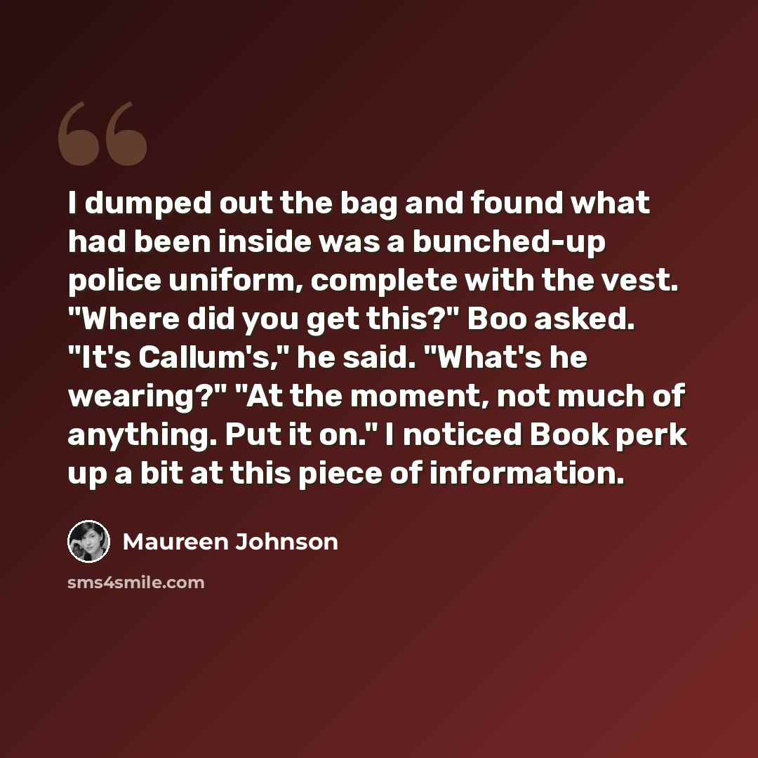 “I dumped out the bag and found what had been inside was a bunched-up police uniform, complete with the vest. "Where did you get this?" Boo asked. "It's Callum's," he said. "What's he wearing?" "At the moment, not much of anything. Put it on." I noticed Book perk up a bit at this piece of…” quote by Maureen Johnson