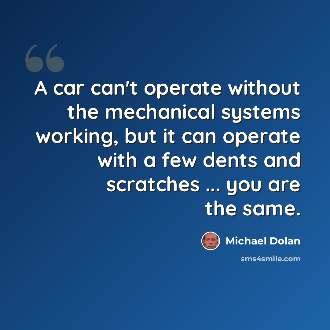 “A car can't operate without the mechanical systems working, but it can operate with a few dents and scratches ... you are the same.” quote by Michael Dolan