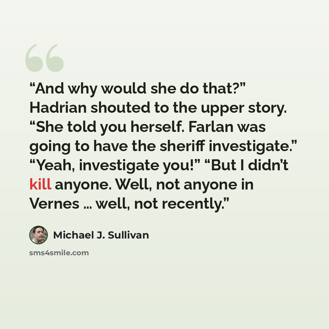 “And why would she do that?” Hadrian shouted to the upper story. “She told you herself. Farlan was going to have the sheriff investigate.” “Yeah, investigate you!” “But I didn’t kill anyone. Well, not anyone in Vernes … well, not recently.” quote by Michael J. Sullivan
