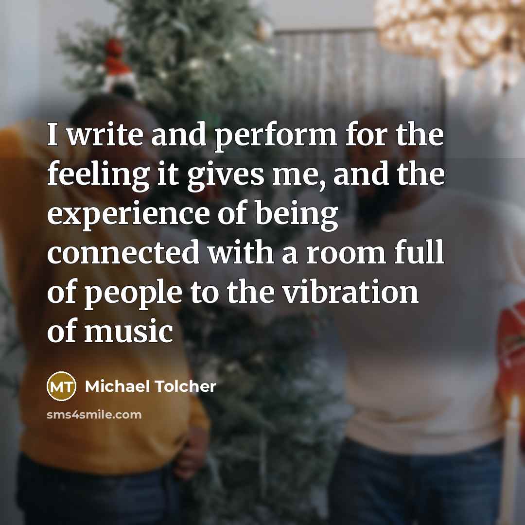 “I write and perform for the feeling it gives me, and the experience of being connected with a room full of people to the vibration of music” quote by Michael Tolcher