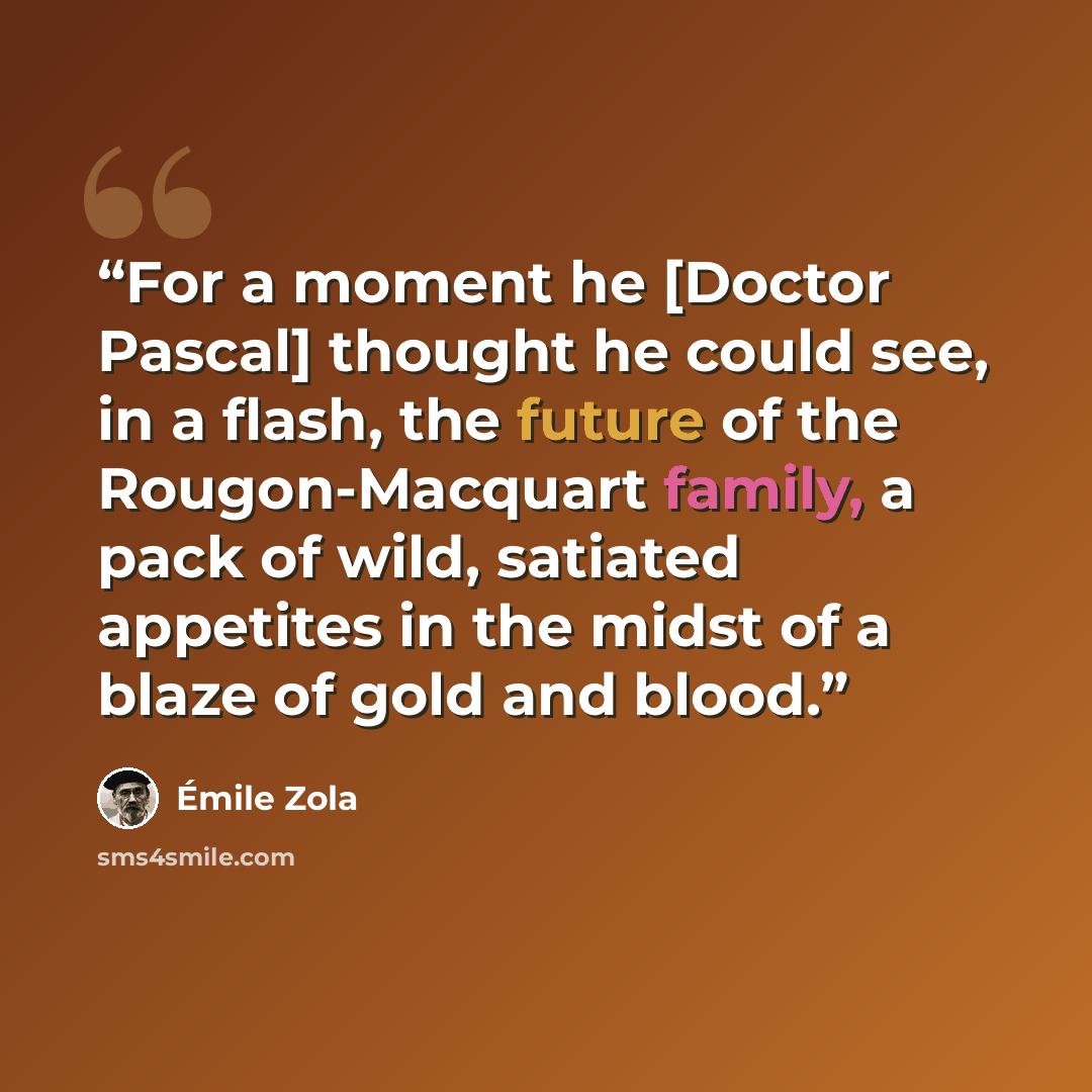 “For a moment he [Doctor Pascal] thought he could see, in a flash, the future of the Rougon-Macquart family, a pack of wild, satiated appetites in the midst of a blaze of gold and blood.” quote by Émile Zola