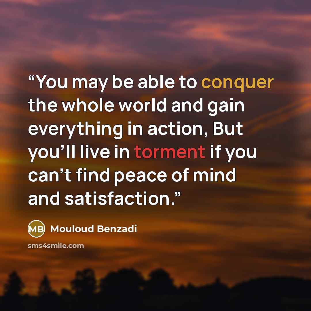 “You may be able to conquer the whole world and gain everything in action, But you'll live in torment if you can't find peace of mind and satisfaction.” quote by Mouloud Benzadi