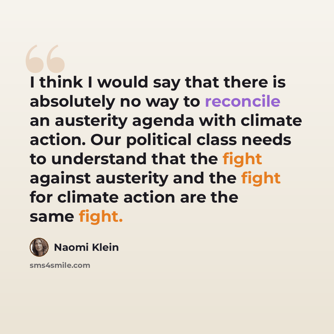 “I think I would say that there is absolutely no way to reconcile an austerity agenda with climate action. Our political class needs to understand that the fight against austerity and the fight for climate action are the same fight.” quote by Naomi Klein