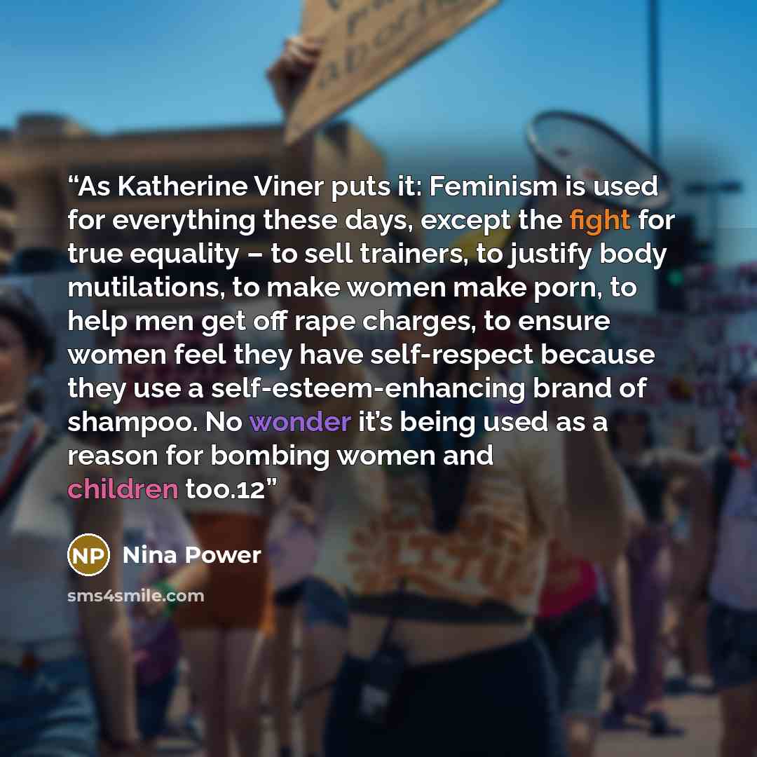 “As Katherine Viner puts it: Feminism is used for everything these days, except the fight for true equality – to sell trainers, to justify body mutilations, to make women make porn, to help men get off rape charges, to ensure women feel they have self-respect because they use a…” quote by Nina Power