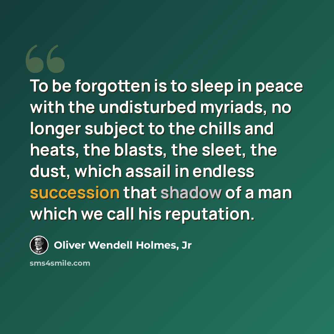 “To be forgotten is to sleep in peace with the undisturbed myriads, no longer subject to the chills and heats, the blasts, the sleet, the dust, which assail in endless succession that shadow of a man which we call his reputation.” quote by Oliver Wendell Holmes, Jr