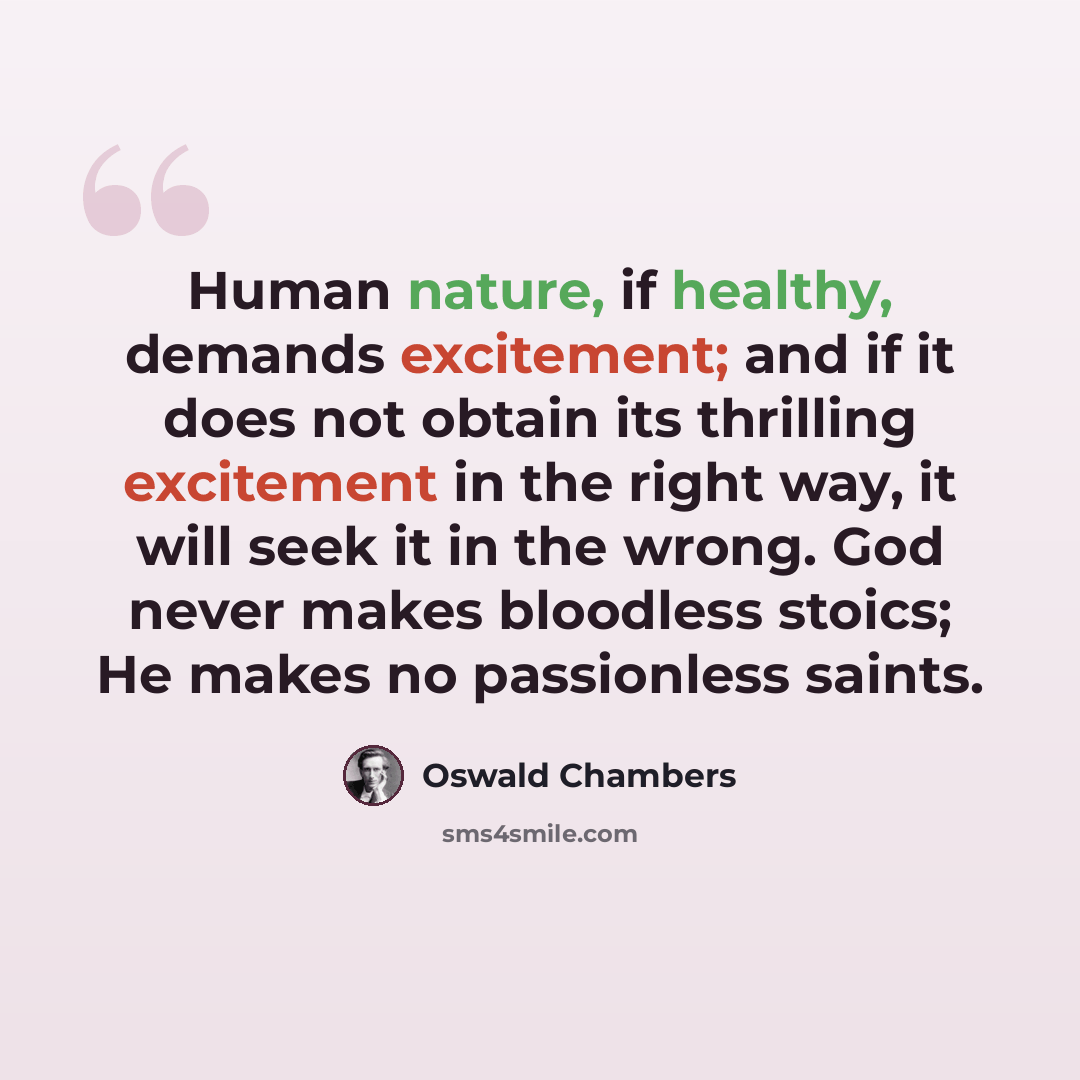 “Human nature, if healthy, demands excitement; and if it does not obtain its thrilling excitement in the right way, it will seek it in the wrong. God never makes bloodless stoics; He makes no passionless saints.” quote by Oswald Chambers