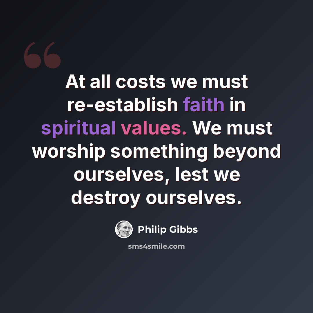 “At all costs we must re-establish faith in spiritual values. We must worship something beyond ourselves, lest we destroy ourselves.” quote by Philip Gibbs