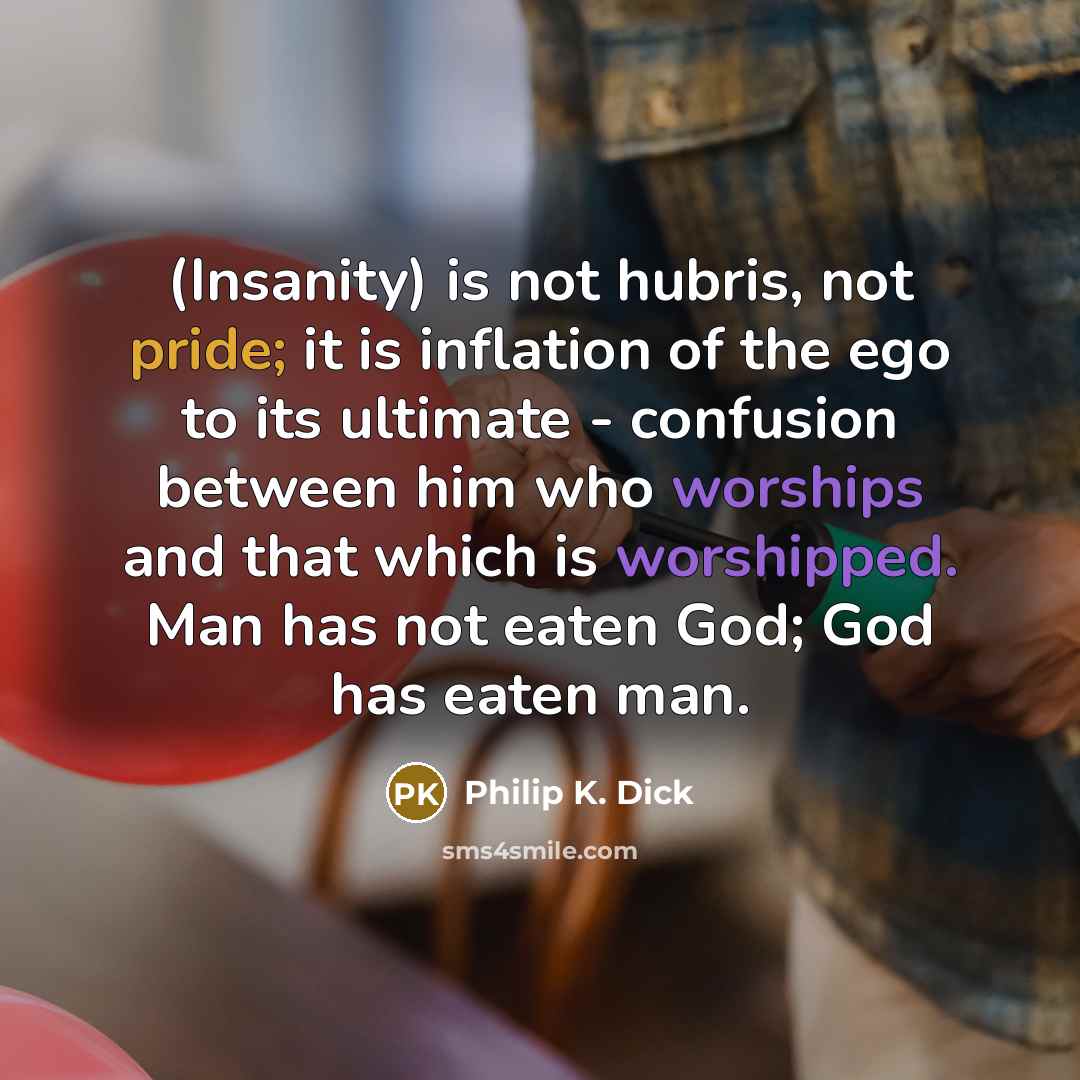 “(Insanity) is not hubris, not pride; it is inflation of the ego to its ultimate - confusion between him who worships and that which is worshipped. Man has not eaten God; God has eaten man.” quote by Philip K. Dick