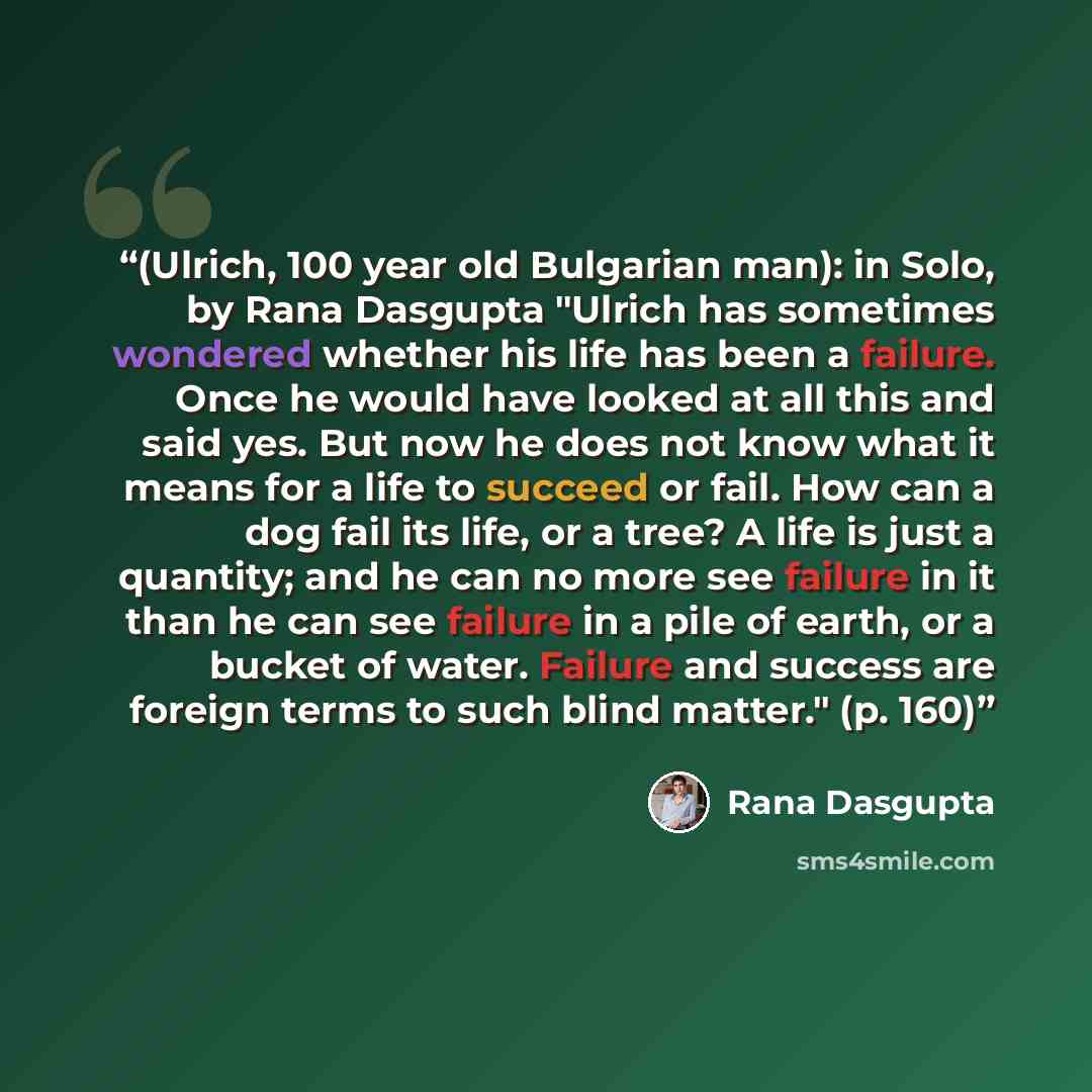 “(Ulrich, 100 year old Bulgarian man): in Solo, by Rana Dasgupta "Ulrich has sometimes wondered whether his life has been a failure. Once he would have looked at all this and said yes. But now he does not know what it means for a life to succeed or fail. How can a dog fail its life, or a tree? A…” quote by Rana Dasgupta