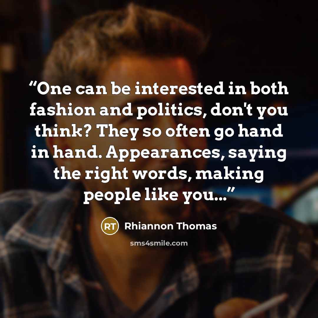 “One can be interested in both fashion and politics, don't you think? They so often go hand in hand. Appearances, saying the right words, making people like you...” quote by Rhiannon Thomas
