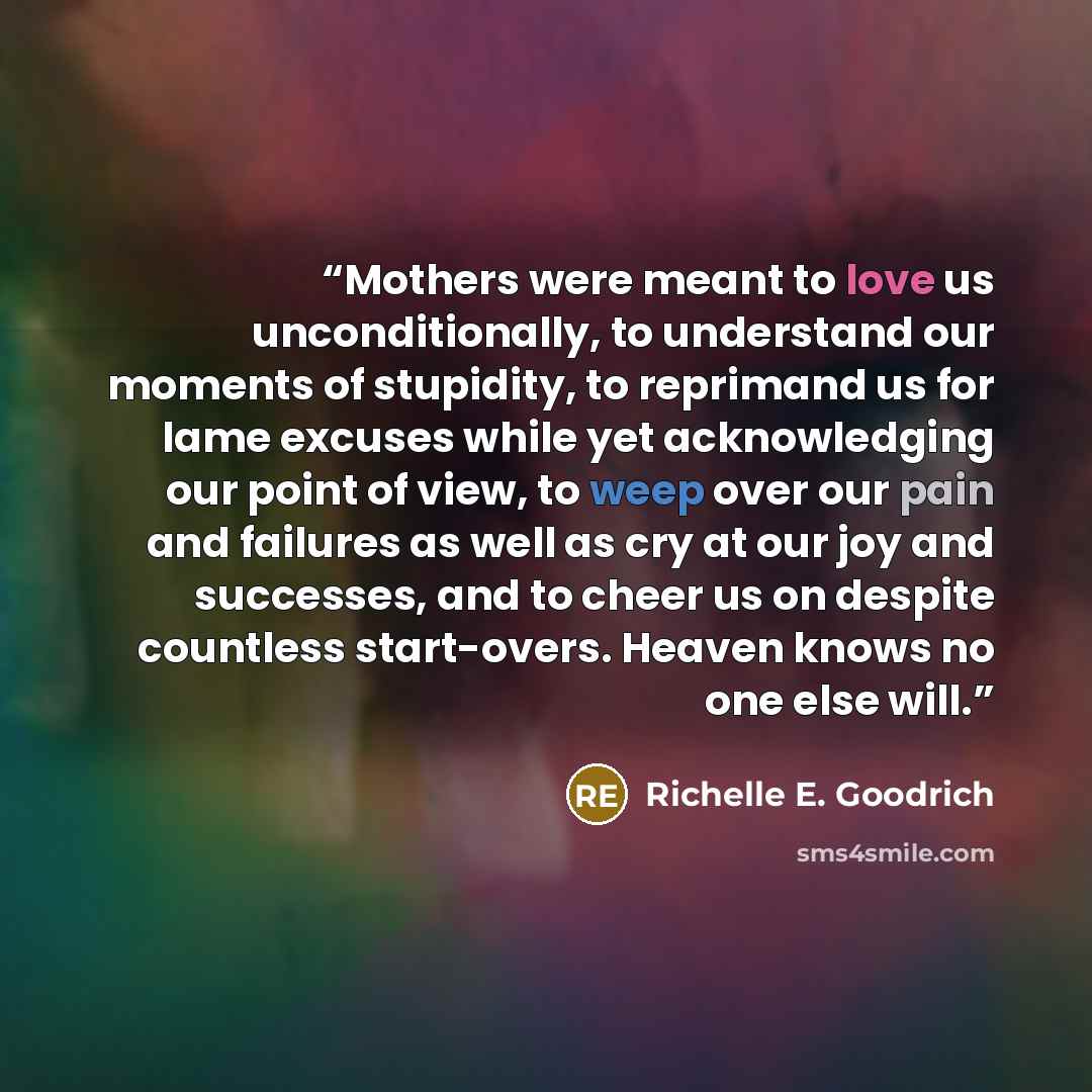 “Mothers were meant to love us unconditionally, to understand our moments of stupidity, to reprimand us for lame excuses while yet acknowledging our point of view, to weep over our pain and failures as well as cry at our joy and successes, and to cheer us on despite countless start-overs. Heaven…” quote by Richelle E. Goodrich