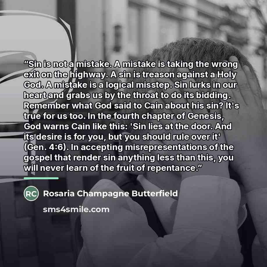 “Sin is not a mistake. A mistake is taking the wrong exit on the highway. A sin is treason against a Holy God. A mistake is a logical misstep. Sin lurks in our heart and grabs us by the throat to do its bidding. Remember what God said to Cain about his sin? It's true for us too. In the fourth…” quote by Rosaria Champagne Butterfield