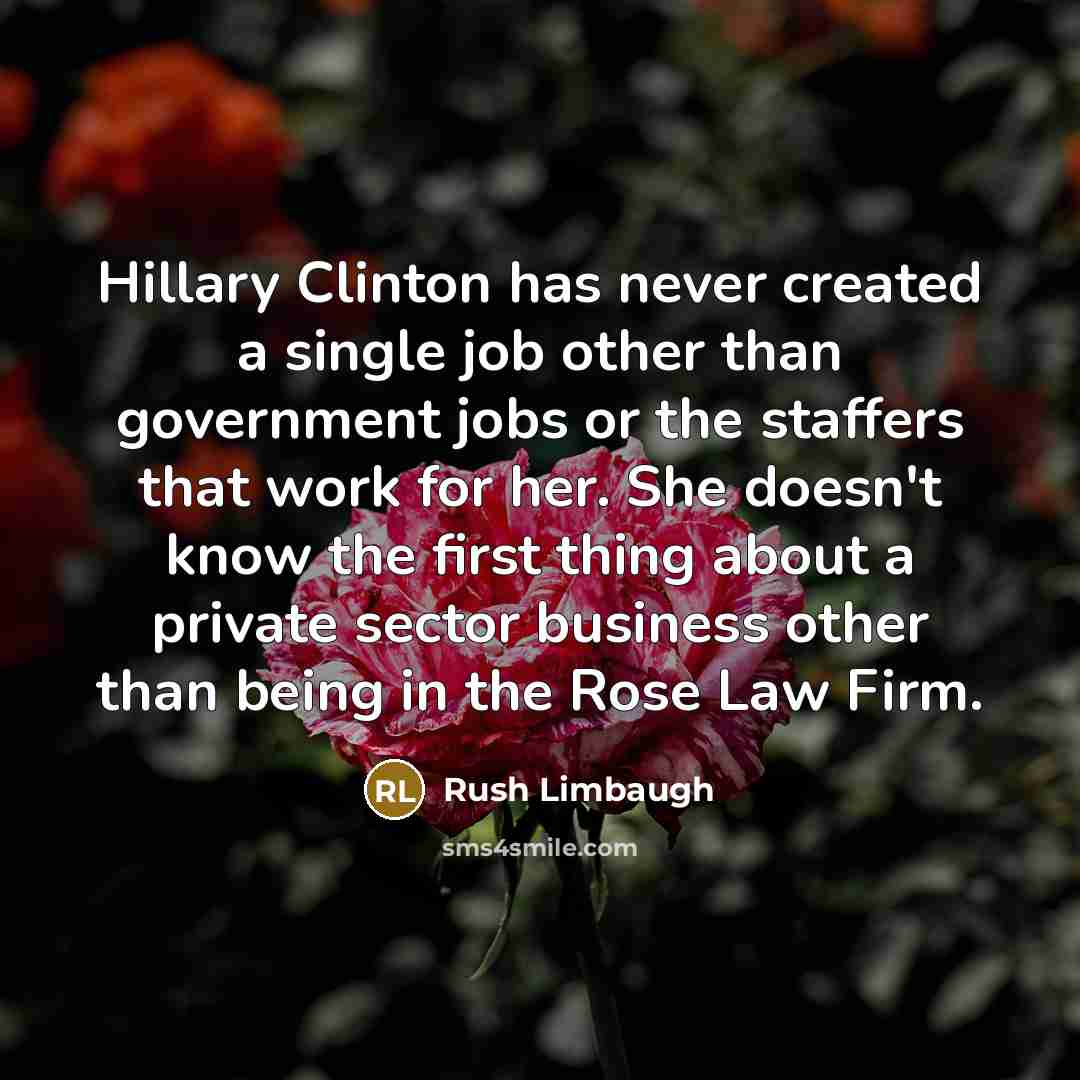“Hillary Clinton has never created a single job other than government jobs or the staffers that work for her. She doesn't know the first thing about a private sector business other than being in the Rose Law Firm.” quote by Rush Limbaugh