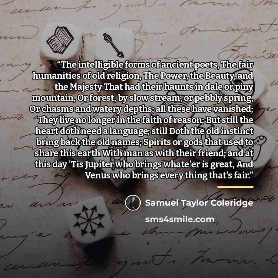 “The intelligible forms of ancient poets, The fair humanities of old religion, The Power, the Beauty, and the Majesty That had their haunts in dale or piny mountain, Or forest, by slow stream, or pebbly spring, Or chasms and watery depths; all these have vanished; They live no longer in the faith…” quote by Samuel Taylor Coleridge