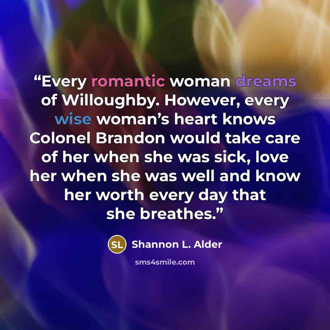 “Every romantic woman dreams of Willoughby. However, every wise woman’s heart knows Colonel Brandon would take care of her when she was sick, love her when she was well and know her worth every day that she breathes.” quote by Shannon L. Alder