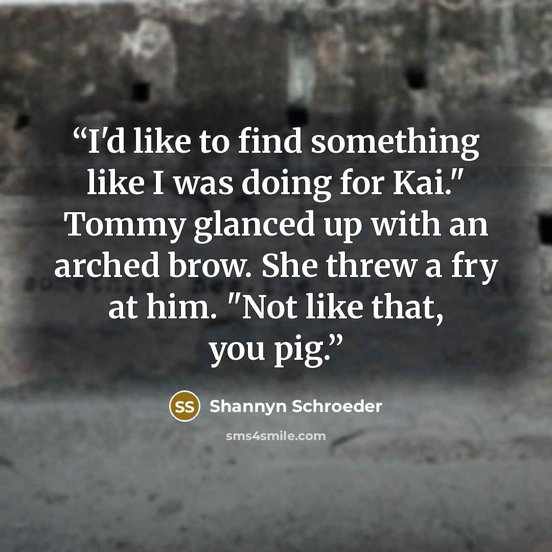 “I'd like to find something like I was doing for Kai." Tommy glanced up with an arched brow. She threw a fry at him. "Not like that, you pig.” quote by Shannyn Schroeder