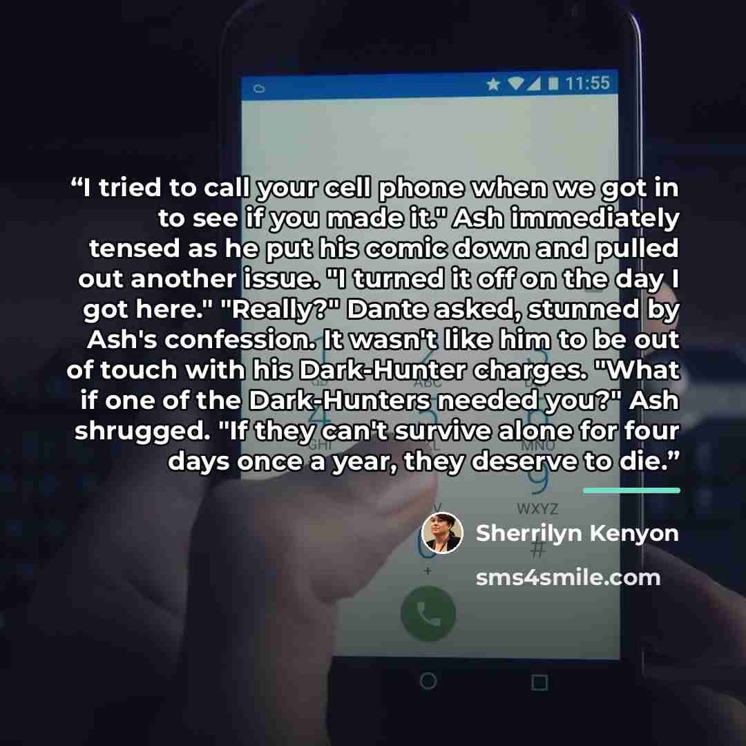 “I tried to call your cell phone when we got in to see if you made it." Ash immediately tensed as he put his comic down and pulled out another issue. "I turned it off on the day I got here." "Really?" Dante asked, stunned by Ash's confession. It wasn't like him to be out of touch with his…” quote by Sherrilyn Kenyon