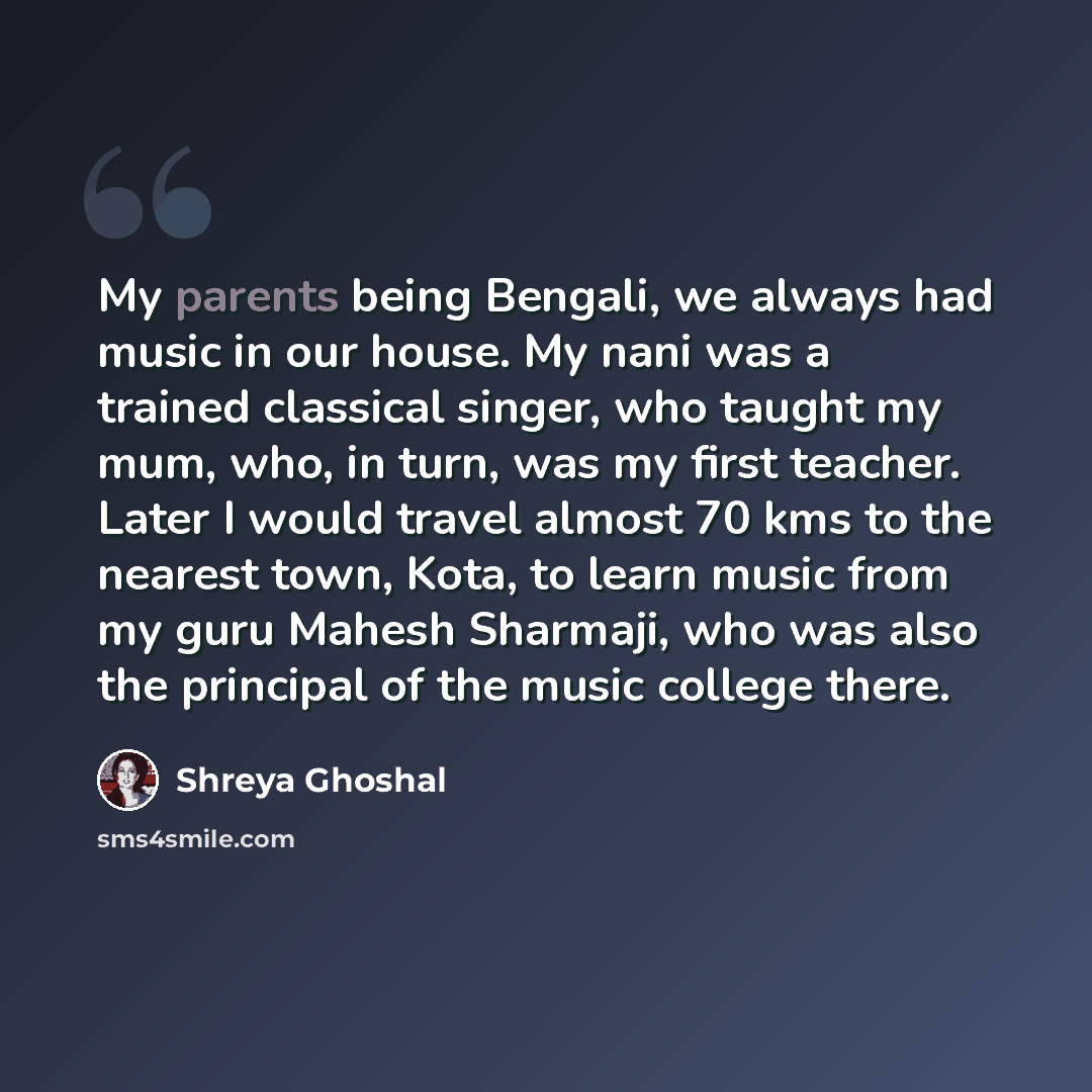“My parents being Bengali, we always had music in our house. My nani was a trained classical singer, who taught my mum, who, in turn, was my first teacher. Later I would travel almost 70 kms to the nearest town, Kota, to learn music from my guru Mahesh Sharmaji, who was also the principal of the…” quote by Shreya Ghoshal