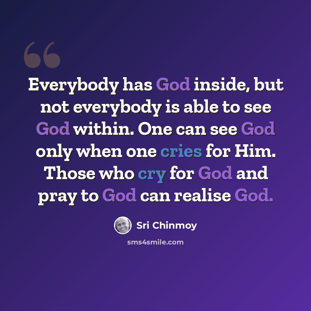 “Everybody has God inside, but not everybody is able to see God within. One can see God only when one cries for Him. Those who cry for God and pray to God can realise God.” quote by Sri Chinmoy