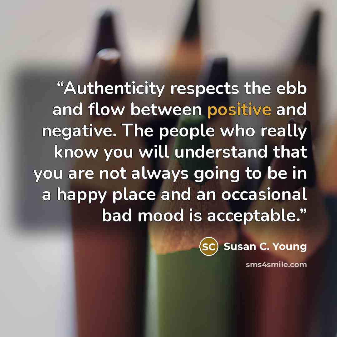“Authenticity respects the ebb and flow between positive and negative. The people who really know you will understand that you are not always going to be in a happy place and an occasional bad mood is acceptable.” quote by Susan C. Young