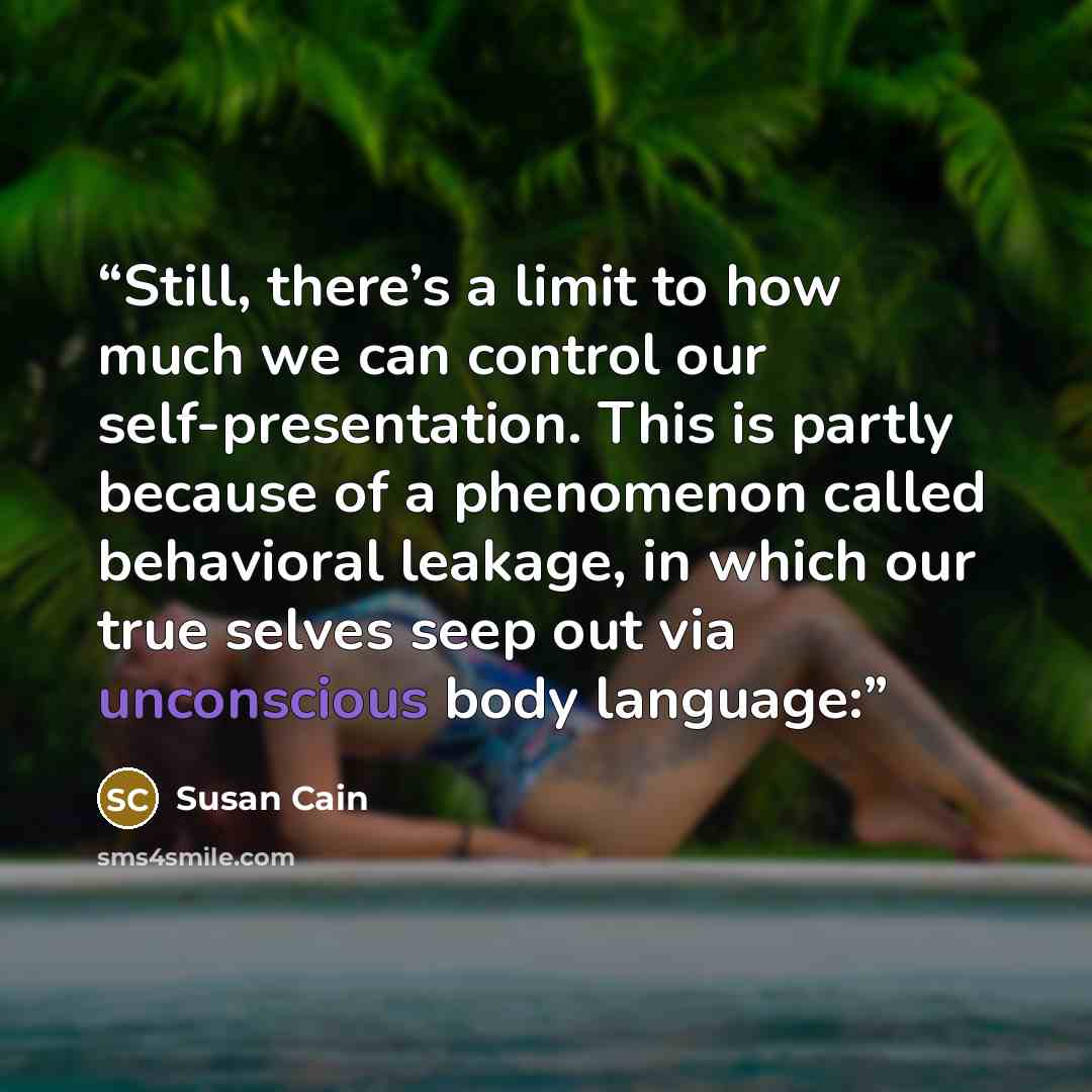 “Still, there’s a limit to how much we can control our self-presentation. This is partly because of a phenomenon called behavioral leakage, in which our true selves seep out via unconscious body language:” quote by Susan Cain