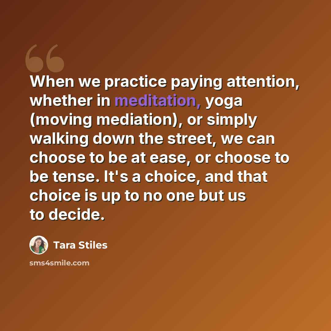 “When we practice paying attention, whether in meditation, yoga (moving mediation), or simply walking down the street, we can choose to be at ease, or choose to be tense. It's a choice, and that choice is up to no one but us to decide.” quote by Tara Stiles