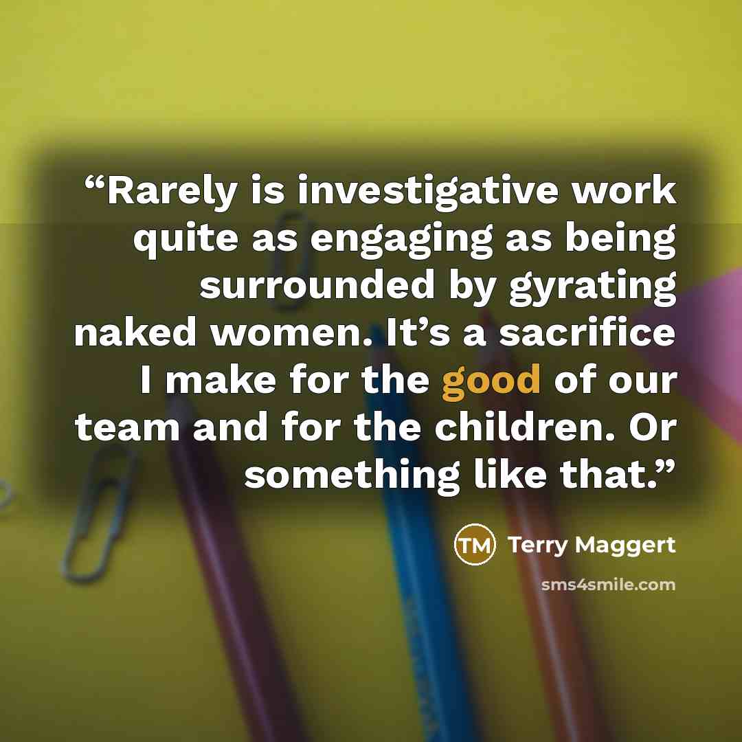 “Rarely is investigative work quite as engaging as being surrounded by gyrating naked women. It’s a sacrifice I make for the good of our team and for the children. Or something like that.” quote by Terry Maggert