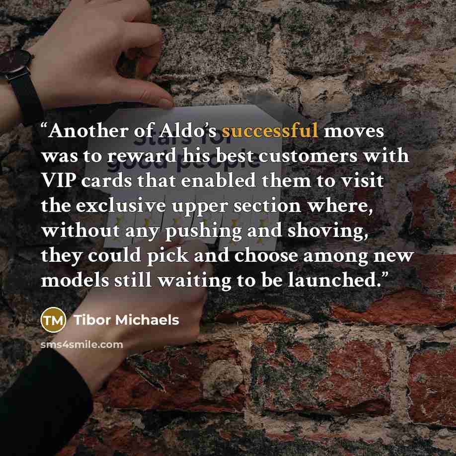 “Another of Aldo’s successful moves was to reward his best customers with VIP cards that enabled them to visit the exclusive upper section where, without any pushing and shoving, they could pick and choose among new models still waiting to be launched.” quote by Tibor Michaels