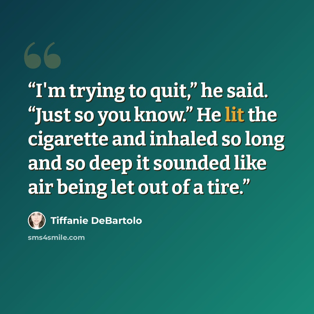 “I'm trying to quit,” he said. “Just so you know.” He lit the cigarette and inhaled so long and so deep it sounded like air being let out of a tire.” quote by Tiffanie DeBartolo