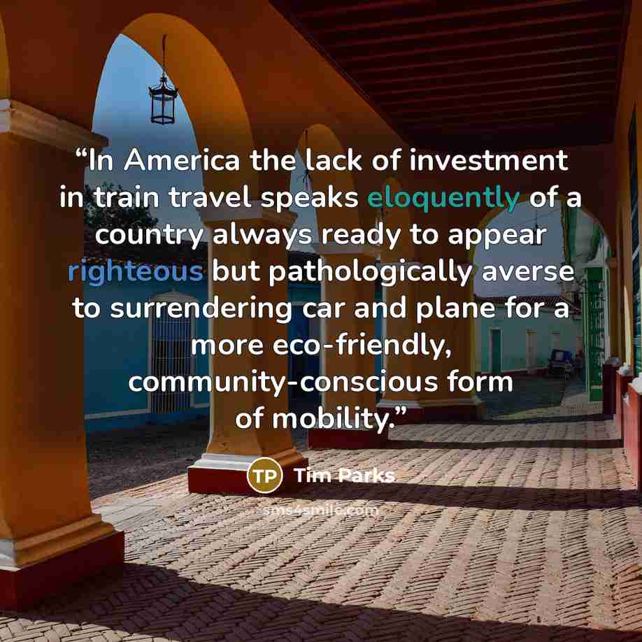 “In America the lack of investment in train travel speaks eloquently of a country always ready to appear righteous but pathologically averse to surrendering car and plane for a more eco-friendly, community-conscious form of mobility.” quote by Tim Parks