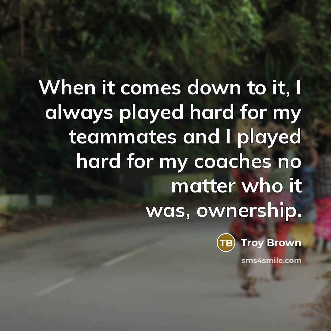 “When it comes down to it, I always played hard for my teammates and I played hard for my coaches no matter who it was, ownership.” quote by Troy Brown