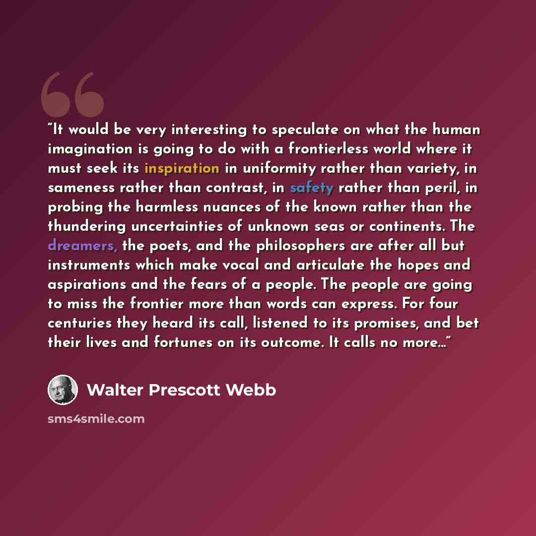 “It would be very interesting to speculate on what the human imagination is going to do with a frontierless world where it must seek its inspiration in uniformity rather than variety, in sameness rather than contrast, in safety rather than peril, in probing the harmless nuances of the known rather…” quote by Walter Prescott Webb