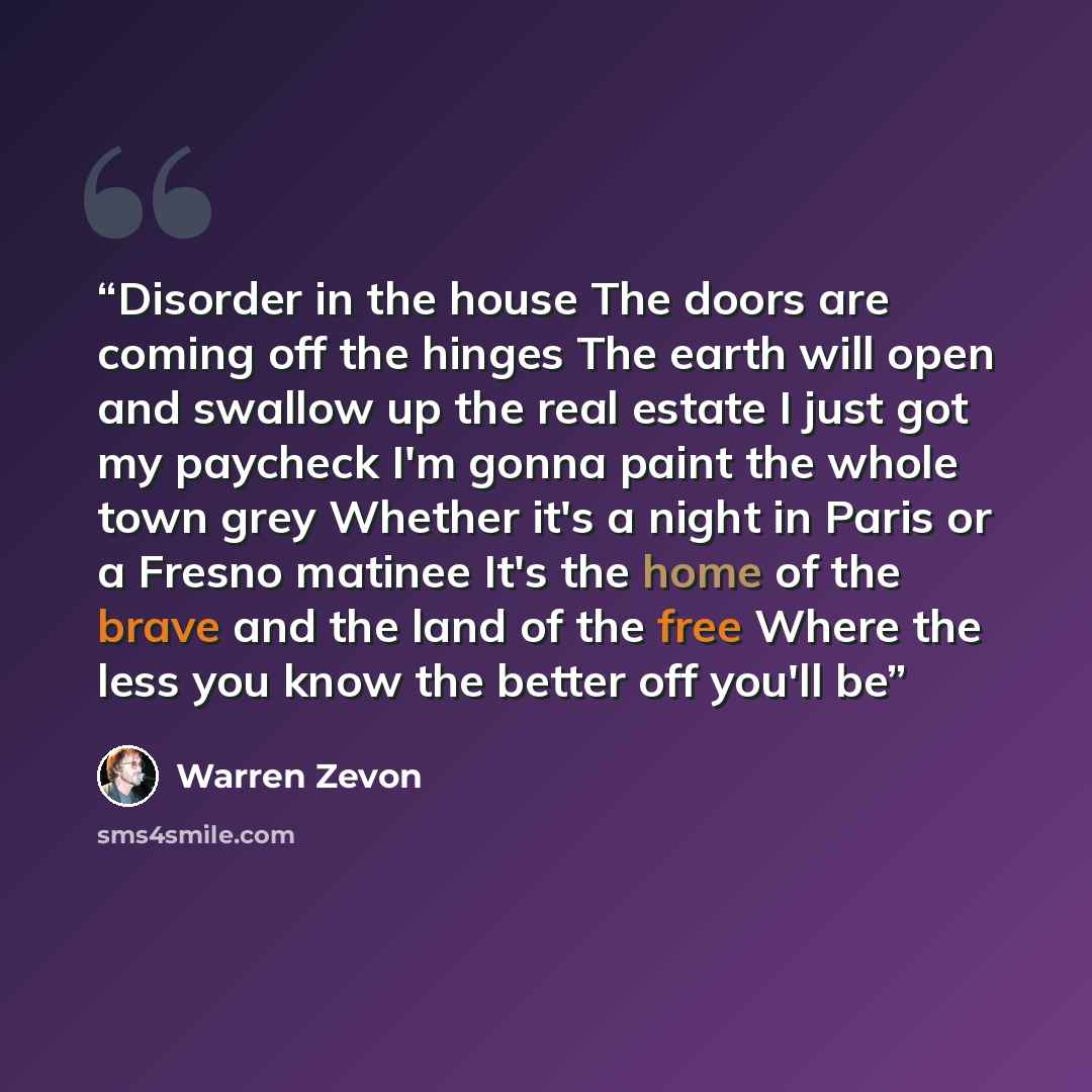 “Disorder in the house The doors are coming off the hinges The earth will open and swallow up the real estate I just got my paycheck I'm gonna paint the whole town grey Whether it's a night in Paris or a Fresno matinee It's the home of the brave and the land of the free Where the less you know the…” quote by Warren Zevon