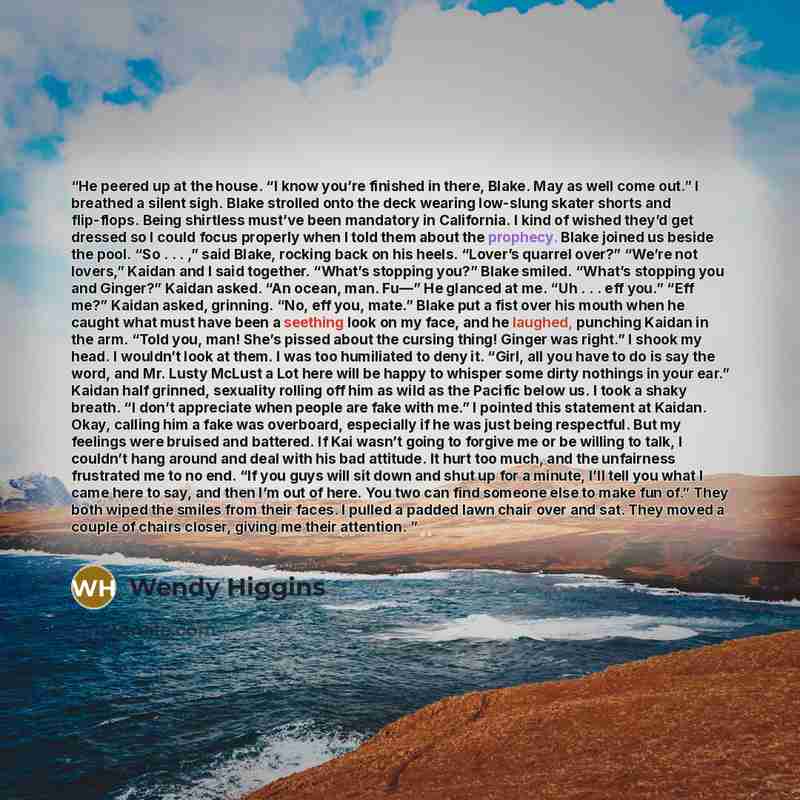 “He peered up at the house. “I know you’re finished in there, Blake. May as well come out.” I breathed a silent sigh. Blake strolled onto the deck wearing low-slung skater shorts and flip-flops. Being shirtless must’ve been mandatory in California. I kind of wished they’d get dressed so I could…” quote by Wendy Higgins