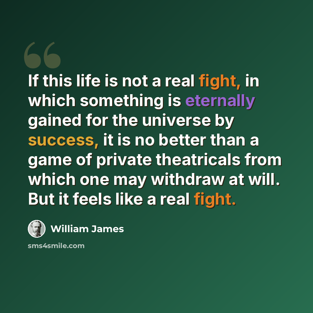 “If this life is not a real fight, in which something is eternally gained for the universe by success, it is no better than a game of private theatricals from which one may withdraw at will. But it feels like a real fight.” quote by William James