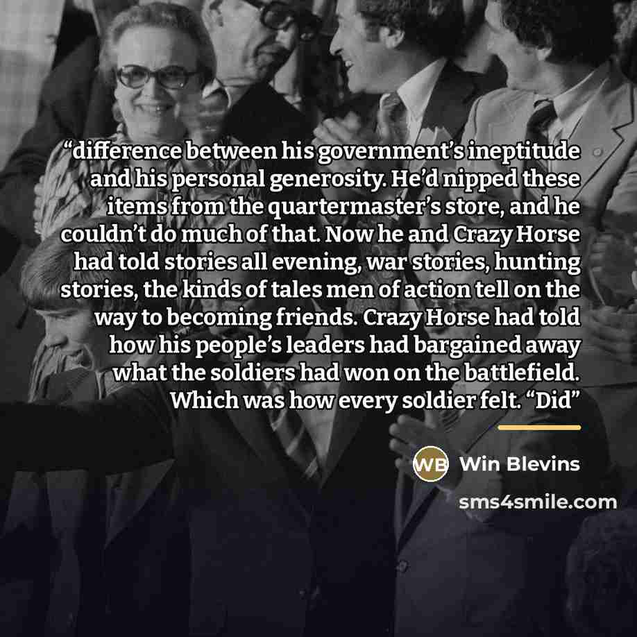 “difference between his government’s ineptitude and his personal generosity. He’d nipped these items from the quartermaster’s store, and he couldn’t do much of that. Now he and Crazy Horse had told stories all evening, war stories, hunting stories, the kinds of tales men of action tell on the way…” quote by Win Blevins
