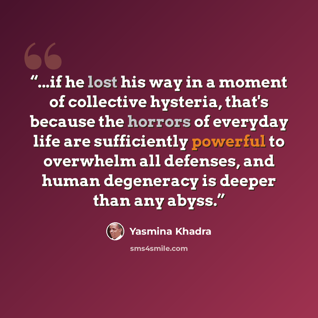 “...if he lost his way in a moment of collective hysteria, that's because the horrors of everyday life are sufficiently powerful to overwhelm all defenses, and human degeneracy is deeper than any abyss.” quote by Yasmina Khadra