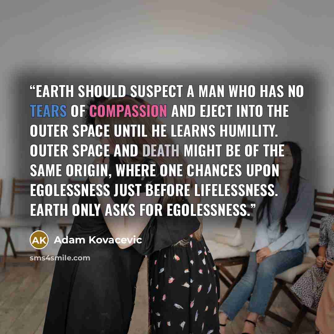 “Earth should suspect a man who has no tears of compassion and eject into the outer space until he learns humility. Outer space and death might be of the same origin, where one chances upon egolessness just before lifelessness. Earth only asks for egolessness.” quote by Adam Kovacevic