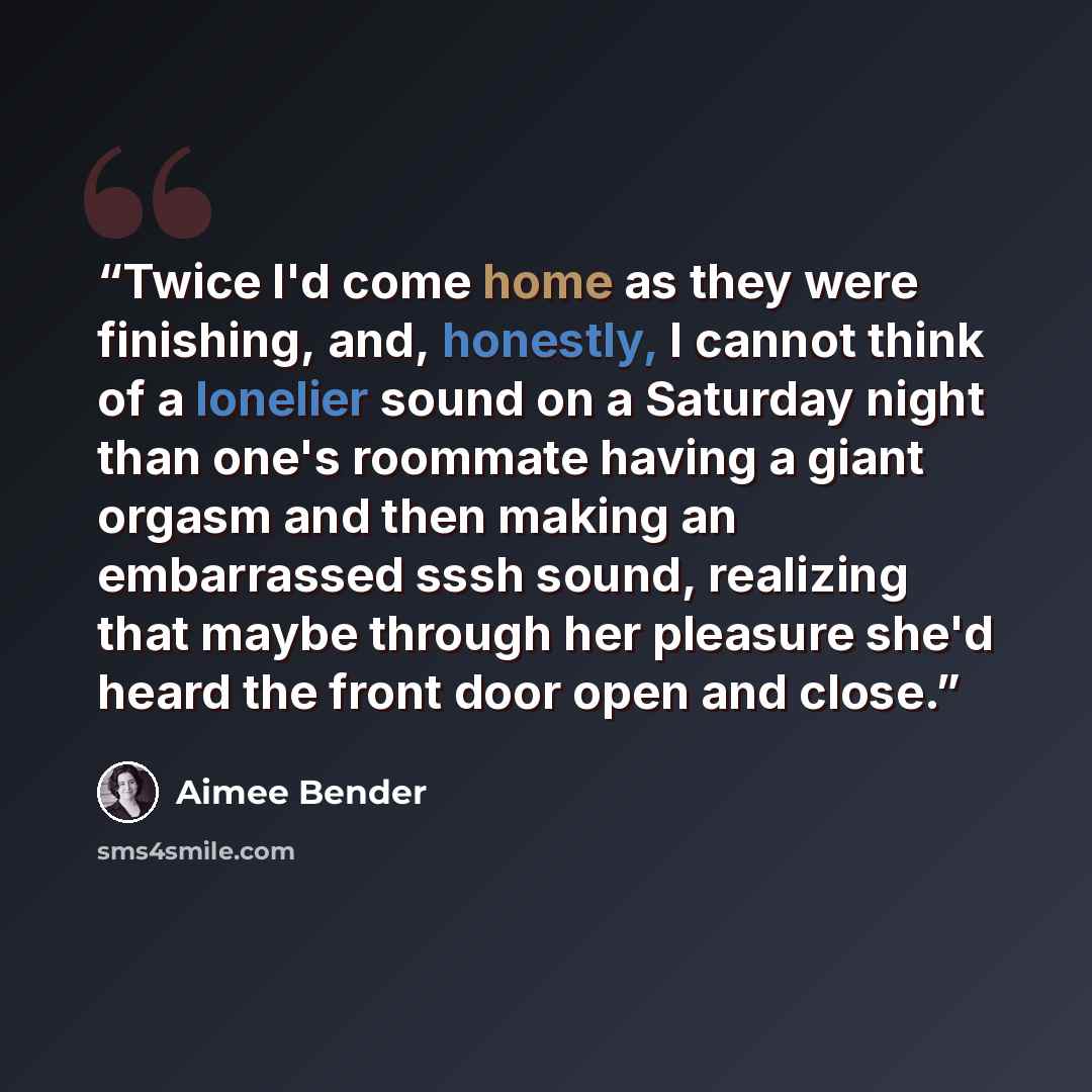 “Twice I'd come home as they were finishing, and, honestly, I cannot think of a lonelier sound on a Saturday night than one's roommate having a giant orgasm and then making an embarrassed sssh sound, realizing that maybe through her pleasure she'd heard the front door open and close.” quote by Aimee Bender