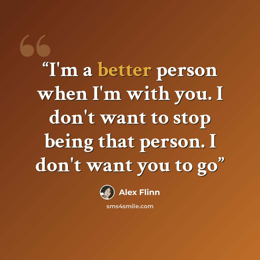 “I'm a better person when I'm with you. I don't want to stop being that person. I don't want you to go” quote by Alex Flinn