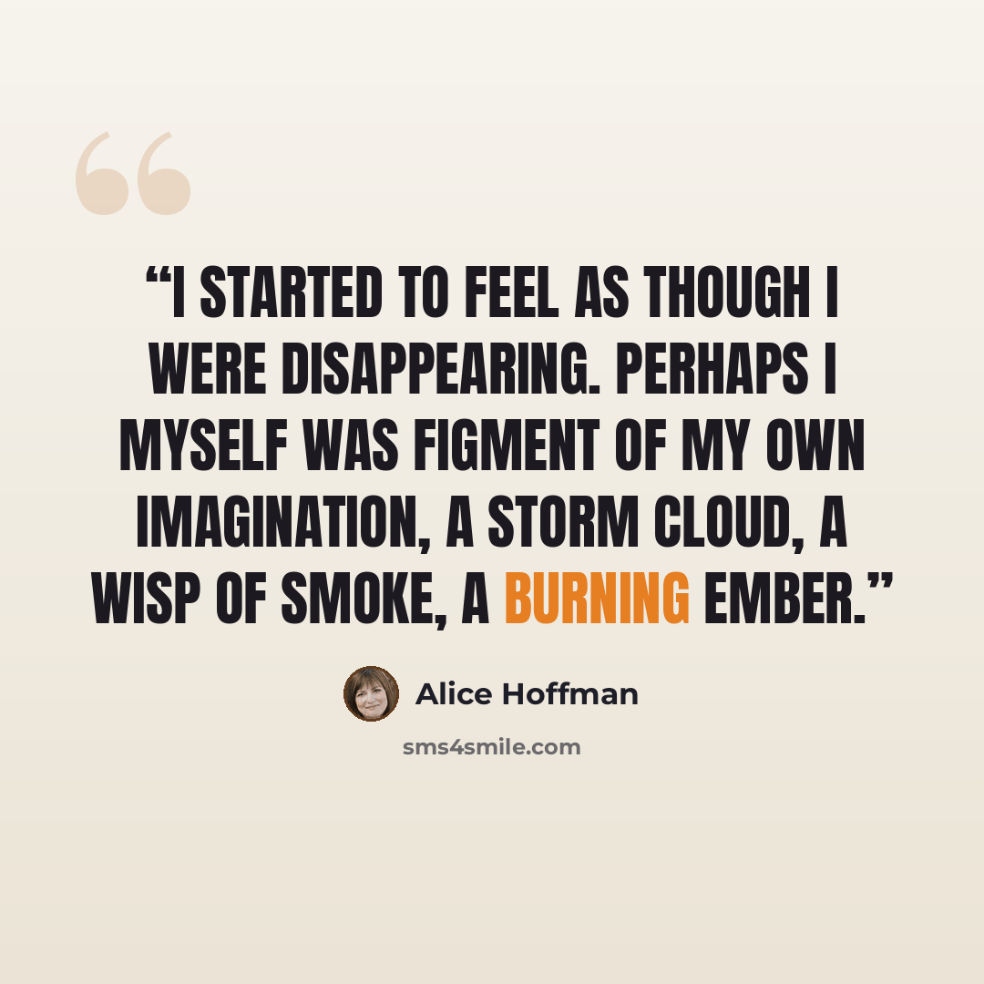 “I started to feel as though I were disappearing. Perhaps I myself was figment of my own imagination, a storm cloud, a wisp of smoke, a burning ember.” quote by Alice Hoffman
